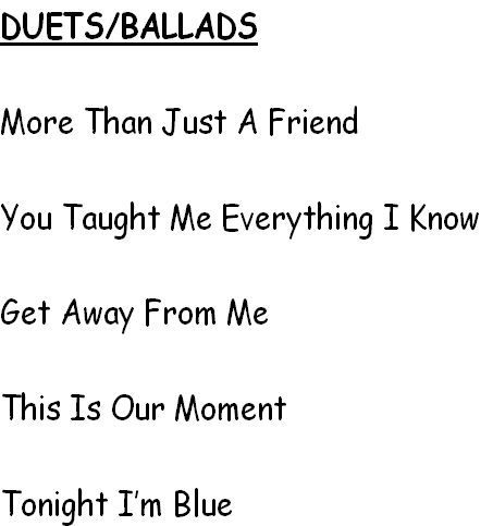 DUETS/BALLADS

More Than Just A Friend        

You Taught Me Everything I Know

Get Away From Me

This Is Our Moment

Tonight I’m Blue
